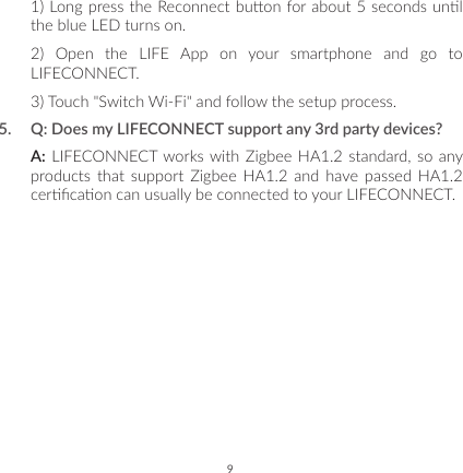 91) Long press the Reconnect buon for about 5 seconds unl the blue LED turns on.2) Open the LIFE App on your smartphone and go to LIFECONNECT.3) Touch &quot;Switch Wi-Fi&quot; and follow the setup process.5.  Q: Does my LIFECONNECT support any 3rd party devices?A: LIFECONNECT works with Zigbee HA1.2 standard, so any products that support Zigbee HA1.2 and have passed HA1.2 cercaon can usually be connected to your LIFECONNECT.