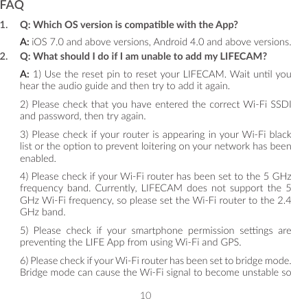 10FAQ1.  Q: Which OS version is compable with the App?A: iOS 7.0 and above versions, Android 4.0 and above versions.2.  Q: What should I do if I am unable to add my LIFECAM?A: 1) Use the reset pin to reset your LIFECAM. Wait unl you hear the audio guide and then try to add it again.2) Please check that you have entered the correct Wi-Fi SSDI and password, then try again.3) Please check if your router is appearing in your Wi-Fi black list or the opon to prevent loitering on your network has been enabled.4) Please check if your Wi-Fi router has been set to the 5 GHz frequency  band.  Currently,  LIFECAM  does  not support  the  5 GHz Wi-Fi frequency, so please set the Wi-Fi router to the 2.4 GHz band.5)  Please  check  if  your  smartphone  permission  sengs  are prevenng the LIFE App from using Wi-Fi and GPS.6) Please check if your Wi-Fi router has been set to bridge mode. Bridge mode can cause the Wi-Fi signal to become unstable so 
