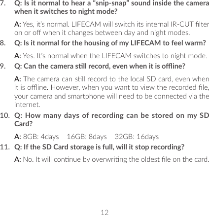 127.  Q: Is it normal to hear a “snip-snap” sound inside the camera when it switches to night mode?A: Yes, it’s normal. LIFECAM will switch its internal IR-CUT lter on or o when it changes between day and night modes.8.  Q: Is it normal for the housing of my LIFECAM to feel warm?A: Yes. It’s normal when the LIFECAM switches to night mode.9.  Q: Can the camera sll record, even when it is oine?A: The camera can sll record to the local SD card, even when it is oine. However, when you want to view the recorded le, your camera and smartphone will need to be connected via the internet.10.  Q: How many days of recording can be stored on my SD Card?A: 8GB: 4days    16GB: 8days    32GB: 16days11.  Q: If the SD Card storage is full, will it stop recording?A: No. It will connue by overwring the oldest le on the card.