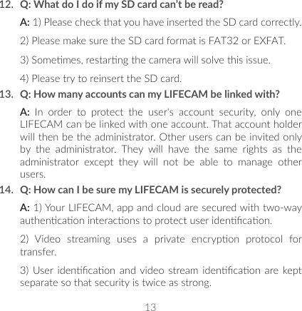 1312.  Q: What do I do if my SD card can’t be read? A: 1) Please check that you have inserted the SD card correctly.2) Please make sure the SD card format is FAT32 or EXFAT.3) Somemes, restarng the camera will solve this issue.4) Please try to reinsert the SD card.13.  Q: How many accounts can my LIFECAM be linked with?A:  In  order  to  protect  the  user&apos;s  account  security,  only  one LIFECAM can be linked with one account. That account holder will then be the administrator. Other users can be invited only by  the  administrator.  They  will  have  the  same  rights  as  the administrator  except  they  will  not  be  able  to  manage  other users.14.  Q: How can I be sure my LIFECAM is securely protected? A: 1) Your LIFECAM, app and cloud are secured with two-way authencaon interacons to protect user idencaon.2)  Video  streaming  uses  a  private  encrypon  protocol  for transfer.3) User idencaon  and video  stream  idencaon  are kept separate so that security is twice as strong.