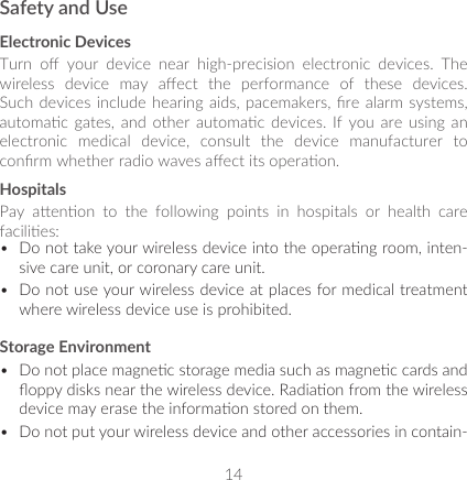 14Safety and UseElectronic DevicesTurn  o  your  device  near  high-precision  electronic  devices.  The wireless  device  may  aect  the  performance  of  these  devices. Such devices include hearing  aids,  pacemakers, re  alarm  systems, automac  gates,  and other  automac  devices.  If  you  are  using  an electronic  medical  device,  consult  the  device  manufacturer  to conrm whether radio waves aect its operaon.HospitalsPay  aenon  to  the  following  points  in  hospitals  or  health  care facilies: •  Do not take your wireless device into the operang room, inten-sive care unit, or coronary care unit.•  Do not use your wireless device at places for medical treatment where wireless device use is prohibited.Storage Environment•  Do not place magnec storage media such as magnec cards and oppy disks near the wireless device. Radiaon from the wireless device may erase the informaon stored on them. •  Do not put your wireless device and other accessories in contain-