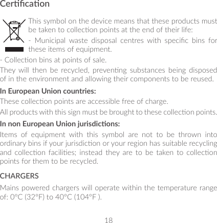 18CercaonThis symbol on the device means that these products must be taken to collecon points at the end of their life:-  Municipal  waste  disposal  centres  with  specic  bins  for these items of equipment.- Collecon bins at points of sale.They  will  then  be  recycled,  prevenng  substances  being  disposed of in the environment and allowing their components to be reused.In European Union countries:These collecon points are accessible free of charge.All products with this sign must be brought to these collecon points.In non European Union jurisdicons:Items  of  equipment  with  this  symbol  are  not  to  be  thrown  into ordinary bins if your jurisdicon or your region has suitable recycling and  collecon facilies;  instead  they  are to  be  taken  to collecon points for them to be recycled.CHARGERSMains powered chargers will operate within the temperature range of: 0°C (32°F) to 40°C (104°F ).