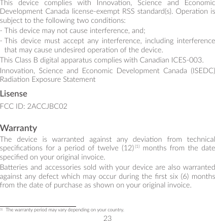 23This  device  complies  with  Innovaon,  Science  and  Economic Development Canada license-exempt RSS standard(s). Operaon is subject to the following two condions: -  This device may not cause interference, and; -  This  device  must  accept  any  interference,  including  interference that may cause undesired operaon of the device.This Class B digital apparatus complies with Canadian ICES-003.Innovaon,  Science  and  Economic  Development  Canada  (ISEDC) Radiaon Exposure StatementLisenseFCC ID: 2ACCJBC02WarrantyThe  device  is  warranted  against  any  deviaon  from  technical specicaons  for  a  period  of twelve  (12) (1)  months  from the  date specied on your original invoice.Baeries and accessories sold with your device are also warranted against any defect which may occur during the rst six  (6)  months from the date of purchase as shown on your original invoice.(1)  The warranty period may vary depending on your country.