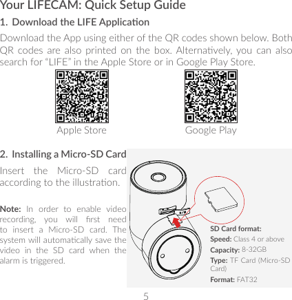 5Your LIFECAM: Quick Setup Guide1.  Download the LIFE Applicaon Download the App using either of the QR codes shown below. Both QR  codes are  also  printed  on  the  box. Alternavely, you  can  also search for “LIFE” in the Apple Store or in Google Play Store. Apple Store Google Play2.  Installing a Micro-SD CardInsert the Micro-SD card according to the illustraon.Note: In order to enable video recording,  you  will  rst  need to insert a Micro-SD card. The system will automacally save the  video in the SD card when the alarm is triggered. SD Card format:Speed: Class 4 or aboveCapacity: 8-32GBType: TF Card (Micro-SD Card)Format: FAT32