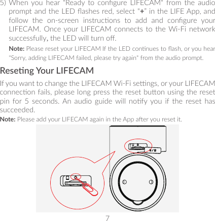 75) When  you hear  &quot;Ready  to  congure LIFECAM&quot;  from the  audio prompt and the LED ashes red, select “+” in the LIFE App, and follow  the  on-screen  instrucons  to  add  and  congure  your LIFECAM. Once your LIFECAM  connects to  the Wi-Fi  network successfully, the LED will turn o. Note: Please reset your LIFECAM If the LED connues to ash, or you hear &quot;Sorry, adding LIFECAM failed, please try again&quot; from the audio prompt.Reseng Your LIFECAMIf you want to change the LIFECAM Wi-Fi sengs, or your LIFECAM connecon fails, please long press the reset buon using the reset pin  for  5  seconds. An  audio  guide will  nofy you  if  the  reset  has succeeded.Note: Please add your LIFECAM again in the App aer you reset it.