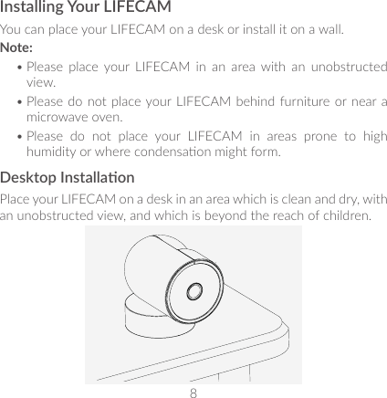 8 9Installing Your LIFECAMYou can place your LIFECAM on a desk or install it on a wall. Note: • Please  place  your  LIFECAM  in  an  area  with  an  unobstructed view.• Please do  not place your LIFECAM behind furniture or near a microwave oven.• Please  do  not  place  your  LIFECAM  in  areas  prone  to  high humidity or where condensaon might form.Desktop InstallaonPlace your LIFECAM on a desk in an area which is clean and dry, with an unobstructed view, and which is beyond the reach of children.