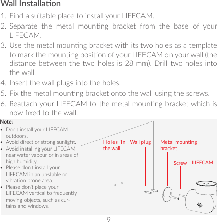 9Wall Installaon1.  Find a suitable place to install your LIFECAM. 2.  Separate  the  metal  mounng  bracket  from  the  base  of  your LIFECAM. 3.  Use the metal mounng bracket with its two holes as a template to mark the mounng posion of your LIFECAM on your wall (the distance between the two holes is 28 mm). Drill two holes into the wall.4.  Insert the wall plugs into the holes.5.  Fix the metal mounng bracket onto the wall using the screws.6.  Reaach your LIFECAM to the metal mounng bracket which is now xed to the wall.LIFECAMNote:•  Don&apos;t install your LIFECAM outdoors.•  Avoid direct or strong sunlight.•  Avoid installing your LIFECAM near water vapour or in areas of high humidity.•  Please don&apos;t install your LIFECAM in an unstable or vibraon prone area.•  Please don’t place your LIFECAM vercal to frequently moving objects, such as cur-tains and windows.Holes in the wallWall plug Metal mounng bracketScrew