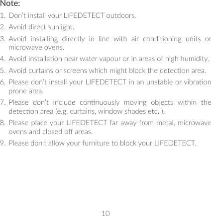 10Note:1.  Don’t install your LIFEDETECT outdoors.2.  Avoid direct sunlight.3.  Avoid  installing  directly  in  line  with  air  condioning  units  or microwave ovens.4.  Avoid installaon near water vapour or in areas of high humidity.5.  Avoid curtains or screens which might block the detecon area.6.  Please don’t install your LIFEDETECT in an unstable or vibraon prone area.7.  Please  don’t  include  connuously  moving  objects  within  the detecon area (e.g. curtains, window shades etc. ).8.  Please place your LIFEDETECT far away from metal, microwave ovens and closed o areas.9.  Please don&apos;t allow your furniture to block your LIFEDETECT.