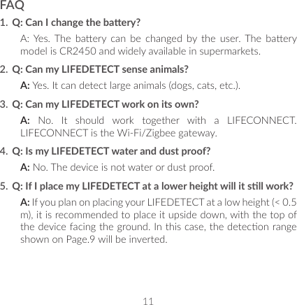 11FAQ1.  Q: Can I change the baery?A: Yes. The  baery  can  be  changed  by  the  user. The  baery model is CR2450 and widely available in supermarkets.2.  Q: Can my LIFEDETECT sense animals?A: Yes. It can detect large animals (dogs, cats, etc.).3.  Q: Can my LIFEDETECT work on its own?A: No. It should work together with a LIFECONNECT. LIFECONNECT is the Wi-Fi/Zigbee gateway.4.  Q: Is my LIFEDETECT water and dust proof?A: No. The device is not water or dust proof.5.  Q: If I place my LIFEDETECT at a lower height will it sll work?A: If you plan on placing your LIFEDETECT at a low height (&lt; 0.5 m), it is recommended to place it upside down, with the top of the device facing the ground. In this case, the detecon range shown on Page.9 will be inverted.