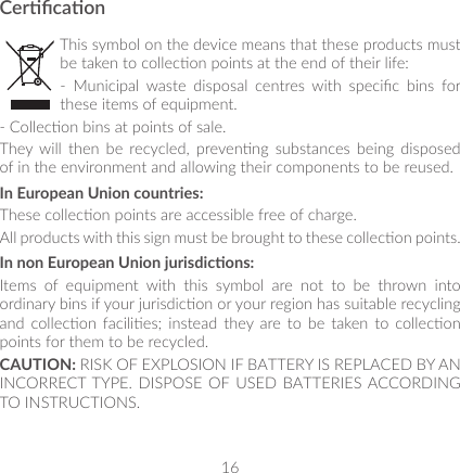 16CercaonThis symbol on the device means that these products must be taken to collecon points at the end of their life:-  Municipal  waste  disposal  centres  with  specic  bins  for these items of equipment.- Collecon bins at points of sale.They  will  then  be  recycled,  prevenng  substances  being  disposed of in the environment and allowing their components to be reused.In European Union countries:These collecon points are accessible free of charge.All products with this sign must be brought to these collecon points.In non European Union jurisdicons:Items  of  equipment  with  this  symbol  are  not  to  be  thrown  into ordinary bins if your jurisdicon or your region has suitable recycling and  collecon facilies; instead  they are  to  be  taken to  collecon points for them to be recycled.CAUTION: RISK OF EXPLOSION IF BATTERY IS REPLACED BY AN INCORRECT TYPE. DISPOSE OF USED BATTERIES ACCORDING TO INSTRUCTIONS.