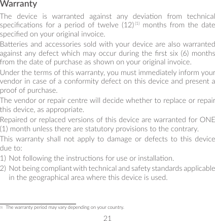 21WarrantyThe  device  is  warranted  against  any  deviaon  from  technical specicaons  for a  period  of  twelve  (12) (1)  months  from  the  date specied on your original invoice.Baeries and accessories sold with your device are also warranted against any defect which may occur during the rst  six (6)  months from the date of purchase as shown on your original invoice.Under the terms of this warranty, you must immediately inform your vendor in case of a conformity defect on this device and present a proof of purchase.The vendor or repair centre will decide whether to replace or repair this device, as appropriate.Repaired or replaced versions of this device are warranted for ONE (1) month unless there are statutory provisions to the contrary.This warranty  shall  not apply  to  damage  or defects  to  this  device due to:1) Not following the instrucons for use or installaon.2) Not being compliant with technical and safety standards applicable in the geographical area where this device is used.(1)  The warranty period may vary depending on your country.