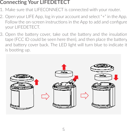 5Connecng Your LIFEDETECT1.  Make sure that LIFECONNECT is connected with your router. 2.  Open your LIFE App, log in your account and select “+” in the App. Follow the on-screen instrucons in the App to add and congure your LIFEDETECT.3.  Open the baery cover, take out the baery and the insulaon tape (FCC ID could be seen here then), and then place the baery and baery cover back. The LED light will turn blue to indicate it is boong up.