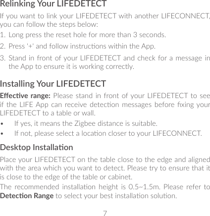7Relinking Your LIFEDETECTIf you want to link your LIFEDETECT with another LIFECONNECT, you can follow the steps below:1.  Long press the reset hole for more than 3 seconds. 2.  Press &apos;+&apos; and follow instrucons within the App.3.  Stand in front of your LIFEDETECT and check  for a message in the App to ensure it is working correctly.Installing Your LIFEDETECTEecve range: Please  stand in  front of your LIFEDETECT to  see if the  LIFE App  can receive detecon messages  before xing your LIFEDETECT to a table or wall.•  If yes, it means the Zigbee distance is suitable.•  If not, please select a locaon closer to your LIFECONNECT.Desktop InstallaonPlace your LIFEDETECT on the table close to the edge and aligned with the area which you want to detect. Please try to ensure that it is close to the edge of the table or cabinet.The  recommended  installaon  height  is  0.5~1.5m.  Please  refer to Detecon Range to select your best installaon soluon.