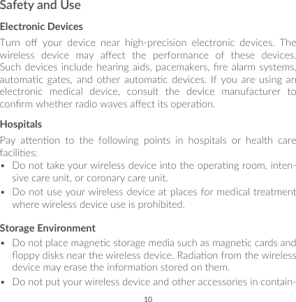 10Safety and UseElectronic DevicesTurn  o  your  device  near  high-precision  electronic  devices.  The wireless  device  may  aect  the  performance  of  these  devices. Such devices include hearing aids, pacemakers, re alarm systems, automac  gates,  and  other  automac  devices.  If you  are  using  an electronic  medical  device,  consult  the  device  manufacturer  to conrm whether radio waves aect its operaon.HospitalsPay  aenon  to  the  following  points  in  hospitals  or  health  care facilies: •  Do not take your wireless device into the operang room, inten-sive care unit, or coronary care unit.•  Do not use your wireless device at places for medical treatment where wireless device use is prohibited.Storage Environment•  Do not place magnec storage media such as magnec cards and oppy disks near the wireless device. Radiaon from the wireless device may erase the informaon stored on them. •  Do not put your wireless device and other accessories in contain-