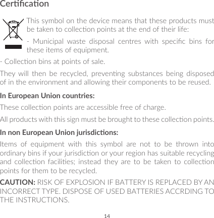 14CercaonThis symbol on the device means that these products must be taken to collecon points at the end of their life:-  Municipal  waste  disposal  centres  with  specic  bins  for these items of equipment.- Collecon bins at points of sale.They  will  then  be  recycled,  prevenng  substances  being  disposed of in the environment and allowing their components to be reused.In European Union countries:These collecon points are accessible free of charge.All products with this sign must be brought to these collecon points.In non European Union jurisdicons:Items  of  equipment  with  this  symbol  are  not  to  be  thrown  into ordinary bins if your jurisdicon or your region has suitable recycling and  collecon  facilies;  instead  they  are  to  be  taken to  collecon points for them to be recycled.CAUTION: RISK OF EXPLOSION IF BATTERY IS REPLACED BY AN INCORRECT TYPE. DISPOSE OF USED BATTERIES ACCRDING TO THE INSTRUCTIONS.