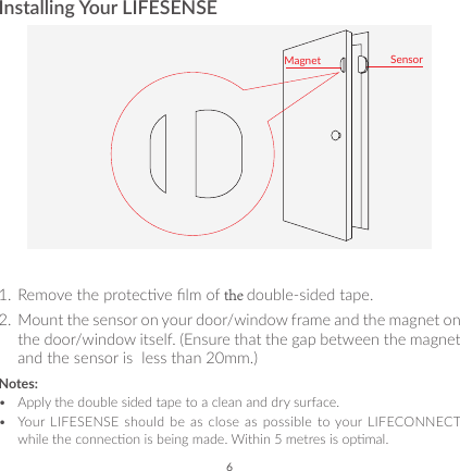 6Installing Your LIFESENSESensorMagnet1.  Remove the protecve lm of the double-sided tape.2.  Mount the sensor on your door/window frame and the magnet on the door/window itself. (Ensure that the gap between the magnet and the sensor is  less than 20mm.)Notes:•  Apply the double sided tape to a clean and dry surface.•  Your  LIFESENSE should  be as  close as  possible to your LIFECONNECT while the connecon is being made. Within 5 metres is opmal.