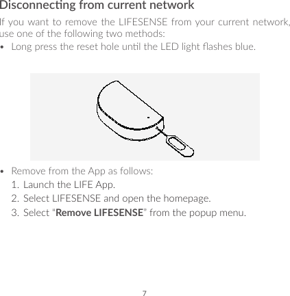 7Disconnecng from current networkIf you want to remove the LIFESENSE from your current network, use one of the following two methods:•  Long press the reset hole unl the LED light ashes blue.•  Remove from the App as follows:1.  Launch the LIFE App.2.  Select LIFESENSE and open the homepage.3.  Select “Remove LIFESENSE” from the popup menu.