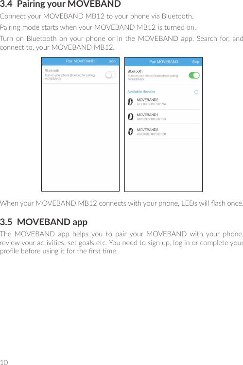 103.4  Pairing your MOVEBANDConnect your MOVEBAND MB12 to your phone via Bluetooth.Pairing mode starts when your MOVEBAND MB12 is turned on.Turn  on  Bluetooth on your phone  or  in  the  MOVEBAND app.  Search for, and connect to, your MOVEBAND MB12.When your MOVEBAND MB12 connects with your phone, LEDs will ash once.3.5  MOVEBAND appThe  MOVEBAND  app  helps  you  to  pair  your  MOVEBAND  with  your  phone, review your acvies, set goals etc. You need to sign up, log in or complete your prole before using it for the rst me.