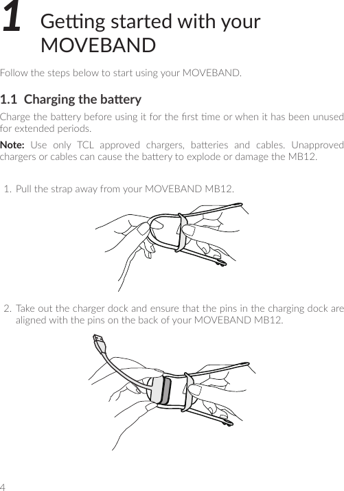 41  Geng started with your MOVEBANDFollow the steps below to start using your MOVEBAND.1.1  Charging the baeryCharge the baery before using it for the rst me or when it has been unused for extended periods.Note:  Use  only  TCL  approved  chargers,  baeries  and  cables.  Unapproved chargers or cables can cause the baery to explode or damage the MB12.1.  Pull the strap away from your MOVEBAND MB12.2.  Take out the charger dock and ensure that the pins in the charging dock are aligned with the pins on the back of your MOVEBAND MB12.