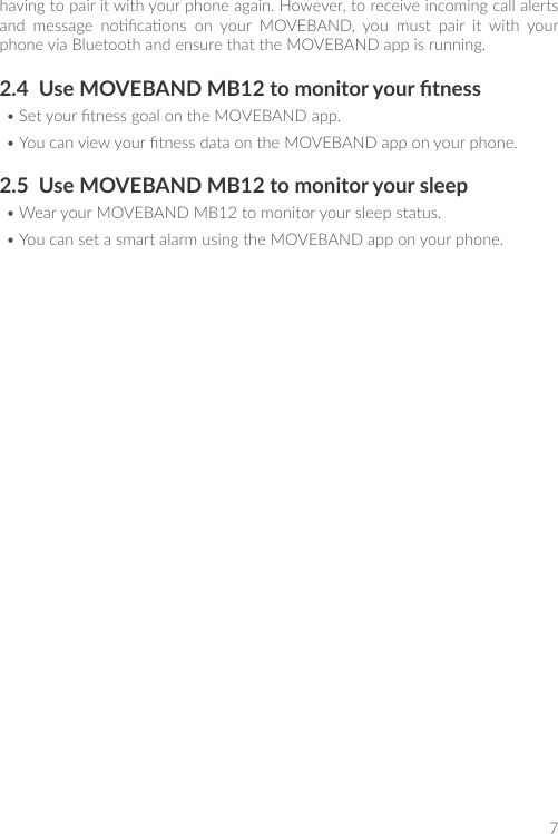 7having to pair it with your phone again. However, to receive incoming call alerts and  message  nocaons  on  your  MOVEBAND,  you  must  pair  it  with  your phone via Bluetooth and ensure that the MOVEBAND app is running.2.4  Use MOVEBAND MB12 to monitor your tness• Set your tness goal on the MOVEBAND app.• You can view your tness data on the MOVEBAND app on your phone.2.5  Use MOVEBAND MB12 to monitor your sleep• Wear your MOVEBAND MB12 to monitor your sleep status.• You can set a smart alarm using the MOVEBAND app on your phone.