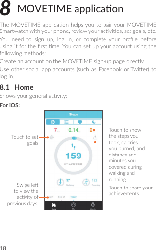 188 MOVETIME applicaonTheMOVETIMEapplicaon helpsyoutopairyourMOVETIMESmartwatchwithyourphone,reviewyouracvies,setgoals,etc.You need to sign up, log in, or complete your prole beforeusingitfortherstme.Youcansetupyouraccountusingthefollowingmethods:CreateanaccountontheMOVETIMEsign-uppagedirectly.Useother social appaccounts(suchas Facebook orTwier)tologin.8.1  HomeShowsyourgeneralacvity:For iOS:Touchtoshowthestepsyoutook,caloriesyouburned,anddistanceandminutesyoucoveredduringwalkingandrunningTouchtoshareyourachievementsTouchtosetgoalsSwipeletoviewtheacvityofpreviousdays.