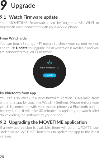 289 Upgrade9.1  Watch Firmware updateYour MOVETIME Smartwatch can be upgraded via Wi-Fi orBluetoothonceconnectedwithyourmobilephone.From Watch sideYoucantouchSengs&gt;FirmwaretocheckyourcurrentversionandtouchUpdatetoupgradeifanewversionisavailableandyouareconnectedtoaWi-Finetwork.New rmware 1.3UpdateBy Bluetooth from appYou can also check if a new rmwareversion is available fromwithintheappbytouchingWatch&gt;Sengs.PleaseensureyourwatchisconnectedwithyourmobilephoneviaBluetoothanditsbaeryisfull.Itwilltake30minutestoupdateyourwatchaerdownloadingthesowaretoyourphone.9.2  Upgrading the MOVETIME applicaonIfanewappversionisavailable,therewill be anUPDATEiconunderMe\MOVETIME.Touchthistoupdatetheapptothelatestversion.