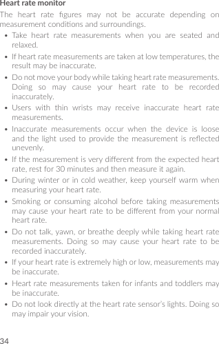 34Heart rate monitorThe heart rate gures may not be accurate depending onmeasurementcondionsandsurroundings.• Take heart rate measurements when you are seated andrelaxed.• Ifheartratemeasurementsaretakenatlowtemperatures,theresultmaybeinaccurate.• Donotmoveyourbodywhiletakingheartratemeasurements.Doing so may cause your heart rate to be recordedinaccurately.• Users with thin wrists may receive inaccurate heart ratemeasurements.• Inaccurate measurements occur when the device is looseand the light used to provide the measurement is reectedunevenly.• Ifthemeasurementisverydierentfromtheexpectedheartrate,restfor30minutesandthenmeasureitagain.• Duringwinteror in coldweather,keepyourselfwarmwhenmeasuringyourheartrate.• Smoking or consuming alcohol before taking measurementsmaycauseyourheart rate to be dierentfromyournormalheartrate.• Donottalk,yawn,orbreathedeeplywhiletakingheartratemeasurements. Doing so may cause your heart rate to berecordedinaccurately.• Ifyourheartrateisextremelyhighorlow,measurementsmaybeinaccurate.• Heartratemeasurementstakenforinfantsandtoddlersmaybeinaccurate.• Donotlookdirectlyattheheartratesensor’slights.Doingsomayimpairyourvision.