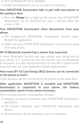 48• TurnonBluetoothifitisdisabled.• EnabletheBluetoothservicetosearchfordevices.Your MOVETIME Smartwatch fails to pair with your phone or the pairing is slow.• PressthePowerkeytolightupthescreen.YourMOVETIMESmartwatch can be detected for only 3 minutes aer thescreeniso.Your  MOVETIME  Smartwatch  oen  disconnects  from  your phone.• The background MOVETIME Smartwatch service stops.Restarttheapplicaon.• MakesureyourMOVETIMESmartwatchisnottoofarawayfromyourphone.Wi-Fi/Bluetooth transferring is slower than expected:If other Bluetooth devices are also paired and connected toyour phone, it is normal for the le transfer rate via Bluetoothtodecrease.ItisalsonormalbehaviorfortheWi-Fispeedtobeimpactedandyoumayexperienceslowerperformance.How many BT 4.0 Low Energy (BLE) devices can be connected to the phone at most?5BLEdevicescanbeconnectedtothephoneatthesameme.Aer  applicaon  MOVETIME  is  installed  and  MOVETIME Smartwatch  is  connected  to  your  phone,  the  baery consumpon speed of your phone increases.Thisisnormalandtheconsumponincludes:• Keeping connecon between your MOVETIME Smartwatchandphone.• File transfer between your MOVETIME Smartwatch andphone.• Disconnecon,devicescanning,andre-connecon.