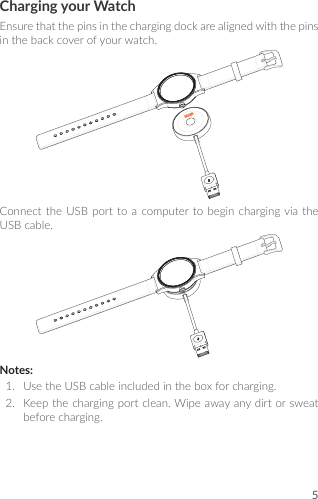 5Charging your WatchEnsurethatthepinsinthechargingdockarealignedwiththepinsinthebackcoverofyourwatch.ConnecttheUSBporttoacomputertobeginchargingviatheUSBcable.Notes:1.  UsetheUSBcableincludedintheboxforcharging.2.  Keepthechargingportclean.Wipeawayanydirtorsweatbeforecharging.