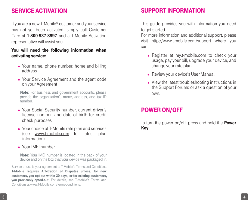 43SUPPORT INFORMATIONThis guide provides you with information you need to get started. For more information and additional support, please visit  http://www.t-mobile.com/support where you can: • Register at my.t-mobile.com to check your usage, pay your bill, upgrade your device, and change your rate plan.• Review your device’s User Manual.  • View the latest troubleshooting instructions in the Support Forums or ask a question of your own.POWER ON/OFFTo turn the power on/off, press and hold the Power Key. SERVICE ACTIVATIONIf you are a new T-Mobile® customer and your service has not yet been activated, simply call Customer Care at 1-800-937-8997 and a T-Mobile Activation representative will assist you. You will need the following information when activating service:• Your name, phone number, home and billing address• Your Service Agreement and the agent code on your AgreementNote: For business and government accounts, please provide the organization’s name, address, and tax ID number.• Your Social Security number, current driver’s license number, and date of birth for credit check purposes• Your choice of T-Mobile rate plan and services (see  www.t-mobile.com for latest plan information)• Your IMEI number Note: Your IMEI number is located in the back of your device and on the box that your device was packaged in.Service or use is your agreement to T-Mobile’s Terms and Conditions. T-Mobile requires Arbitration of Disputes unless, for new customers, you opt-out within 30-days, or for existing customers, you previously opted-out. For details, see T-Mobile’s Terms and Conditions at www.T-Mobile.com/terms-conditions.
