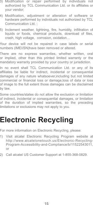 153) Modification or repair performed by individuals not authorized by TCL Communication Ltd. or its affiliates or your vendor;4) Modification, adjustment or alteration of software or hardware performed by individuals not authorized by TCL Communication Ltd. ;5)  Inclement weather, lightning, fire, humidity, infiltration of liquids or foods, chemical products, download of files, crash, high voltage,  corrosion, oxidation…Your device will not be repaired in case labels or serial numbers (IMEI/SN)have been removed or altered.There are no express warranties, whether written, oral or implied, other than this printed limited warranty or the mandatory warranty provided by your country or jurisdiction.In no event shall TCL Communication Ltd. or any of its affiliates be liable for indirect, incidental or consequential damages of any nature whatsoever,including but not limited commercial or financial loss or damage,loss of data or loss of image to the full extent those damages can be disclaimed by law.Some countries/states do not allow the exclusion or limitation of indirect, incidental or consequential damages, or limitation of the duration of implied warranties, so the preceding limitations or exclusions may not apply to you.Electronic RecyclingFor more information on Electronic Recycling, please:1)  Visit alcatel Electronic Recycling Program website at http://www.alcatelonetouch.us/Electronic-Recycling-Program-Accessibility-and-Compliance/b/11522543011, or2)   Call alcatel US Customer Support at 1-855-368-0829.