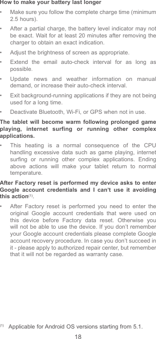 18How to make your battery last longer• Make sure you follow the complete charge time (minimum 2.5 hours).• After a partial charge, the battery level indicator may not be exact. Wait for at least 20 minutes after removing the charger to obtain an exact indication.• Adjust the brightness of screen as appropriate.• Extend the email auto-check interval for as long as possible.• Update news and weather information on manual demand, or increase their auto-check interval.• Exit background-running applications if they are not being used for a long time.• Deactivate Bluetooth, Wi-Fi, or GPS when not in use.The tablet will become warm following prolonged game playing, internet surfing or running other complex applications. • This heating is a normal consequence of the CPU handling excessive data such as game playing, internet surfing or running other complex applications. Ending above actions will make your tablet return to normal temperature.  After Factory reset is performed my device asks to enter Google account credentials and I can’t use it avoiding this action(1). • After Factory reset is performed you need to enter the original Google account credentials that were used on this device before Factory data reset. Otherwise you will not be able to use the device. If you don’t remember your Google account credentials please complete Google account recovery procedure. In case you don’t succeed in it - please apply to authorized repair center, but remember that it will not be regarded as warranty case. (1)  Applicable for Android OS versions starting from 5.1.
