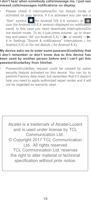 19Alcatel is a trademark of Alcatel-Lucent and is used under license by TCL Communication Ltd..© Copyright 2017 TCL Communication Ltd.  All rights reservedTCL Communication Ltd. reserves the right to alter material or technical specification without prior notice.I don’t hear when somebody calls/message me, I just see missed calls/messages notifications on display.• Please check if Interruptions/Do not disturb mode is activated on your device. If it is activated you can see a “Star” symbol  (for Android OS 5.X version) or   icon (for Android OS 6.X version) displayed on notification panel. In this case you need deactivate Interruptions/Do not disturb mode. To do it just press volume  up or down key and select “All” (on Android 5.X)   or modify   it in Settings &quot;Sound &amp; notifications&quot; Interruptions ( for Android 5.X) or Do not disturb ( for Android 6.X).My device asks me to enter some password/code/key that I don’t remember or don’t know due to this device has been used by another person before and I can’t get this password/code/key from him/her. • Password/code/key request could be caused by same security feature activated on this device. You can try to perform Factory data reset, but remember that if it doesn’t help you need to apply authorized repair center and it will not be regarded as warranty case.