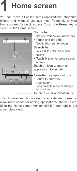 31 Home screenYou can move all of the items (applications, shortcuts, folders and widgets) you use most frequently to your Home screen for quick access. Touch the Home key to switch to the Home screen.Touch to enter application list.Status bar•Status/Notification indicators •Touch and drag the Notification panel down.Touch an icon to open an application, folder, etc.Favorite tray applications•Touch to enter the application.• Long press to move or change applications.Search bar• Touch  to enter text search screen.• Touch  to enter voice search screen.The Home screen is provided in an extended format to allow more space for adding applications, shortcuts etc. Slide the Home screen horizontally left and right to get a complete view.