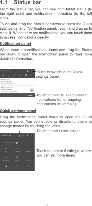 41.1  Status barFrom the status bar, you can see both tablet status (to the right side) and notification information (to the left side). Touch and drag the Status bar down to open the Quick settings panel or Notification panel. Touch and drag up to close it. When there are notifications, you can touch them to access notifications directly.Notification panelWhen there are notifications, touch and drag the Status bar down to open the Notification panel to read more detailed information.Touch to clear all event–based notifications (other ongoing notifications will remain).Touch to switch to the Quick settings panel.Quick settings panelDrag the Notification panel down to open the Quick settings panel. You can enable or disable functions or change modes by touching the icons.Touch to enter user screen.Touch to access Settings, where you can set more items.