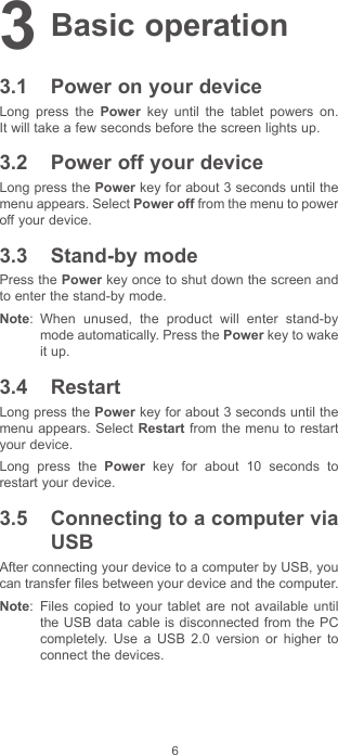 63 Basic operation3.1  Power on your deviceLong press the Power key until the tablet powers on. It will take a few seconds before the screen lights up. 3.2  Power off your deviceLong press the Power key for about 3 seconds until the menu appears. Select Power off from the menu to power off your device. 3.3  Stand-by modePress the Power key once to shut down the screen and to enter the stand-by mode. Note:  When unused, the product will enter stand-by mode automatically. Press the Power key to wake it up. 3.4  Restart Long press the Power key for about 3 seconds until the menu appears. Select Restart from the menu to restart your device.Long press the Power key for about 10 seconds to restart your device.  3.5  Connecting to a computer via USB After connecting your device to a computer by USB, you can transfer files between your device and the computer. Note:  Files copied to your tablet are not available until the USB data cable is disconnected from the PC completely. Use a USB 2.0 version or higher to connect the devices.