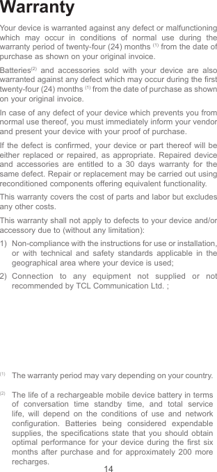 14WarrantyYour device is warranted against any defect or malfunctioning which may occur in conditions of normal use during the warranty period of twenty-four (24) months (1) from the date of purchase as shown on your original invoice.Batteries(2) and accessories sold with your device are also warranted against any defect which may occur during the first twenty-four (24) months (1) from the date of purchase as shown on your original invoice.In case of any defect of your device which prevents you from normal use thereof, you must immediately inform your vendor and present your device with your proof of purchase.If the defect is confirmed, your device or part thereof will be either replaced or repaired, as appropriate. Repaired device and accessories are entitled to a 30 days warranty for the same defect. Repair or replacement may be carried out using reconditioned components offering equivalent functionality.This warranty covers the cost of parts and labor but excludes any other costs.This warranty shall not apply to defects to your device and/or accessory due to (without any limitation):1)  Non-compliance with the instructions for use or installation, or with technical and safety standards applicable in the geographical area where your device is used;2) Connection to any equipment not supplied or not recommended by TCL Communication Ltd. ;(1) The warranty period may vary depending on your country.(2) The life of a rechargeable mobile device battery in terms of conversation time standby time, and total service life, will depend on the conditions of use and network configuration. Batteries being considered expendable supplies, the specifications state that you should obtain optimal performance for your device during the first six months after purchase and for approximately 200 more recharges.