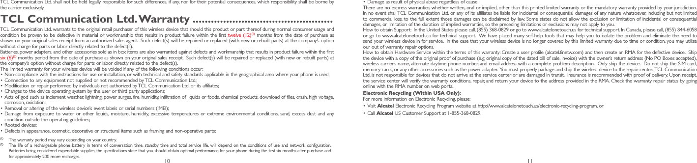 10 11TCL Communication Ltd. shall not be held legally responsible for such differences, if any, nor for their potential consequences, which responsibility shall be borne by the carrier exclusively.TCL Communication Ltd� Warranty ����������������������������������������������TCL Communication Ltd. warrants to the original retail purchaser of this wireless device that should this product or part thereof during normal consumer usage and condition be proven to be defective in material or workmanship that results in product failure within the first twelve (12)(1) months from the date of purchase as shown on your original sales receipt from an authorized sales agent.  Such defect(s) will be repaired or replaced (with new or rebuilt parts) at the company’s option without charge for parts or labor directly related to the defect(s). Batteries, power adapters, and other accessories sold as in box items are also warranted against defects and workmanship that results in product failure within the first six (6)(2) months period from the date of purchase as shown on your original sales receipt.  Such defect(s) will be repaired or replaced (with new or rebuilt parts) at the company’s option without charge for parts or labor directly related to the defect(s). The limited warranty for your wireless device will be voided if any of the following conditions occur:•Non-compliance with the instructions for use or installation, or with technical and safety standards applicable in the geographical area where your phone is used;•Connection to any equipment not supplied or not recommended by TCL Communication Ltd.;•Modification or repair performed by individuals not authorized by TCL Communication Ltd. or its affiliates; •Changes to the device operating system by the user or third party applications;•Acts of god such as inclement weather, lightning, power surges, fire, humidity, infiltration of liquids or foods, chemical products, download of files, crash, high voltage, corrosion, oxidation;•Removal or altering of the wireless device’s event labels or serial numbers (IMEI);•Damage from exposure to water or other liquids, moisture, humidity, excessive temperatures or extreme environmental conditions, sand, excess dust and any condition outside the operating guidelines;•Rooted devices;•Defects in appearance, cosmetic, decorative or structural items such as framing and non-operative parts;(1)  The warranty period may vary depending on your country.(2)  The life of a rechargeable phone battery in terms of conversation time, standby time and total service life, will depend on the conditions of use and network configuration. Batteries being considered expendable supplies, the specifications state that you should obtain optimal performance for your phone during the first six months after purchase and for approximately 200 more recharges.•Damage as result of physical abuse regardless of cause.There are no express warranties, whether written, oral or implied, other than this printed limited warranty or the mandatory warranty provided by your jurisdiction. In no event shall TCL Communication Ltd. or any of its affiliates be liable for incidental or consequential damages of any nature whatsoever, including but not limited to commercial loss, to the full extent those damages can be disclaimed by law. Some states do not allow the exclusion or limitation of incidental or consequential damages, or limitation of the duration of implied warranties, so the preceding limitations or exclusions may not apply to you.How to obtain Support:  In the United States please call, (855) 368-0829 or go to www.alcatelonetouch.us for technical support. In Canada, please call, (855) 844-6058 or go to www.alcatelonetouch.ca for technical support.  We have placed many self-help tools that may help you to isolate the problem and eliminate the need to send your wireless device in for service.  In the case that your wireless device is no longer covered by this limited warranty due to time or condition, you may utilize our out of warranty repair options. How to obtain Hardware Service within the terms of this warranty: Create a user profile (alcatel.finetw.com) and then create an RMA for the defective device.  Ship the device with a copy of the original proof of purchase (e.g. original copy of the dated bill of sale, invoice) with the owner’s return address (No PO Boxes accepted), wireless carrier’s name, alternate daytime phone number, and email address with a complete problem description.  Only ship the device.  Do not ship the SIM card, memory cards, or any other accessories such as the power adapter.  You must properly package and ship the wireless device to the repair center.  TCL Communication Ltd. is not responsible for devices that do not arrive at the service center or are damaged in transit.  Insurance is recommended with proof of delivery. Upon receipt, the service center will verify the warranty conditions, repair, and return your device to the address provided in the RMA. Check the warranty repair status by going online with the RMA number on web portal.Electronic Recycling (Within USA Only):For more information on Electronic Recycling, please:•Visit Alcatel Electronic Recycling Program website at http://www.alcatelonetouch.us/electronic-recycling-program, or•Call Alcatel US Customer Support at 1-855-368-0829.