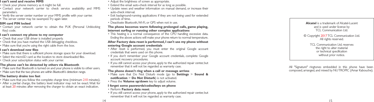 14 15I can&apos;t send and receive MMS•Check your phone memory as it might be full.•Contact your network carrier to check service availability and MMS parameters.•Verify the server center number or your MMS profile with your carrier.•The server center may be swamped. Try again later.SIM card PIN locked•Contact your network carrier to obtain the PUK (Personal Unblocking Key) code.I can&apos;t connect my phone to my computer•Check that your USB driver is installed properly.•Check that you have marked the USB debugging checkbox.•Make sure that you’re using the right cable from the box.I can&apos;t download new files•Make sure that there is sufficient phone storage space for your download.• Select the microSD card as the location to store downloaded files.•Check your subscription status with your carrier.The phone can&apos;t be detected by others via Bluetooth•Make sure that Bluetooth is turned on and your phone is visible to other users.• Make sure that the two phones are within Bluetooth’s detection range.The battery drains too fast•Make sure that you follow the complete charge time (minimum 210 minutes).•After a partial charge, the battery level indicator may not be exact. Wait for at least 20 minutes after removing the charger to obtain an exact indication.•Adjust the brightness of screen as appropriate.•Extend the email auto-check interval for as long as possible.•Update news and weather information on manual demand, or increase their auto-check interval.•Exit background-running applications if they are not being used for extended periods of time.•Deactivate Bluetooth, Wi-Fi, or GPS when not in use.The phone becomes warm following prolonged calls, game playing, internet surfing or running other complex applications•This heating is a normal consequence of the CPU handling excessive data. Ending the above actions will make your phone return to normal temperature.After Factory data reset is performed, I can&apos;t use my phone without entering Google account credentials•After reset is performed, you must enter the original Google account credentials that were used on this phone.•If you don’t remember your Google account credentials, complete Google account recovery procedures.•If you still cannot access your phone, apply to the authorized repair center, but remember that it will not be regarded as warranty case.The phone doesn&apos;t ring when a call or message arrives•Make sure that Do Not Disturb mode (go to Settings &gt; Sound &amp; notification &gt; Do Not Disturb) is not activated.•Press the Volume up/down key to adjust volume.I forget some passwords/codes/keys on phone•Perform Factory data reset.•If you still cannot access your phone, apply to the authorized repair center, but remember that it will not be regarded as warranty case.Alcatel is a trademark of Alcatel-Lucent and is used under license by TCL Communication Ltd.© Copyright 2017 TCL Communication Ltd. All rights reserved.TCL Communication Ltd. reserves the right to alter material or technical specification without prior notice.All &quot;Signature&quot; ringtones embedded in this phone have been composed, arranged, and mixed by NU TROPIC (Amar Kabouche).