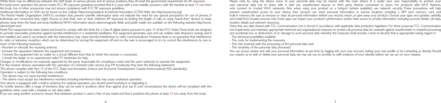 6 7Please note by using the device some of your personal data may be shared with the main device. It is under your own responsibility to protect your own personal data, not to share with it with any unauthorized devices or third party devices connected to yours. For products with Wi-Fi features, only connect to trusted Wi-Fi networks. Also when using your product as a hotspot (where available), use network security. These precautions will help prevent unauthorized access to your device. Your product can store personal information in various locations including a SIM card, memory card, and built-in memory. Be sure to remove or clear all personal information before you recycle, return, or give away your product. Choose your apps and updates carefully, and install from trusted sources only. Some apps can impact your product’s performance and/or have access to private information including account details, call data, location details and network resources.Note that any data shared with TCL Communication Ltd. is stored in accordance with applicable data protection legislation. For these purposes TCL Communication Ltd. implements and maintains appropriate technical and organizational measures to protect all personal data, for example against unauthorized or unlawful processing and accidental loss or destruction of or damage to such personal data whereby the measures shall provide a level of security that is appropriate having regard to-  The technical possibilities available;-  The costs for implementing the measures;-  The risks involved with the processing of the personal data, and;-  The sensitivity of the personal data processed.You can access, review and edit your personal information at any time by logging into your user account, visiting your user profile or by contacting us directly. Should you require us to edit or delete your personal data, we may ask you to provide us with evidence of your identity before we can act on your request.While there may be differences between the SAR levels of various phones and at various positions, they all meet the government requirement for RF exposure.For body-worn operation, the phone meets FCC RF exposure guidelines provided that it is used with a non-metallic accessory with the handset at least 15 mm from the body. Use of other accessories may not ensure compliance with FCC RF exposure guidelines.Additional information on SAR can be found on the Cellular Telecommunications &amp; Internet Association (CTIA) Web site: http://www.ctia.org/The World Health Organization (WHO) considers that present scientific information does not indicate the need for any special precautions for use of phones. If individuals are concerned, they might choose to limit their own or their children’s RF exposure by limiting the length of calls, or using “hands-free” devices to keep phones away from the head and body. Additional WHO information about electromagnetic fields and public health are available on the following website: http://www.who.int/peh-emf. Note: This equipment has been tested and found to comply with the limits for a Class B digital device pursuant to par t 15 of the FCC Rules. These limits are designed to provide reasonable protection against harmful interference in a residential installation. This equipment generates, uses and can radiate radio frequency energy and, if not installed and used in accordance with the instructions, may cause harmful interference to radio communications. However, there is no guarantee that interference to radio or television reception, which can be determined by turning the equipment off and on, the user is encouraged to try to correct the interference by one or more of the following measures:-  Reorient or relocate the receiving antenna;-  Increase the separation between the equipment and receiver;-  Connect the equipment into an outlet on a circuit different from that to which the receiver is connected;-  Consult the dealer or an experienced radio/ TV technician for help.Changes or modifications not expressly approved by the party responsible for compliance could void the user’s authority to operate the equipment.For the receiver devices associated with the operation of a licensed radio service (e.g. FM broadcast), they bear the following statement:This phone complies with Part 15 of the FCC Rules and Innovation, Science and Economic Development Canada licence-exempt RSS standard(s). Operation is subject to the following two conditions:-  This device may not cause harmful interference;-  This device must accept any interference received, including interference that may cause undesired operation.Your phone is equipped with a built-in antenna. For optimal operation, you should avoid touching it or degrading it.As mobile devices offer a range of functions, they can be used in positions other than against your ear. In such circumstances the device will be compliant with the guidelines when used with a headset or usb data cable.If you are using another accessory ensure that whatever product is used is free of any metal and that it positions the phone at least 15 mm away from the body.