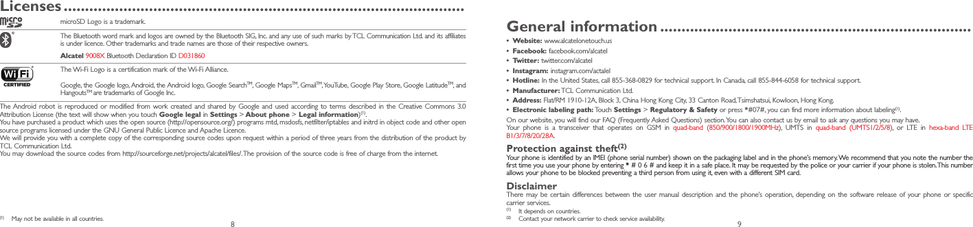 8 9Licenses ����������������������������������������������������������������������������������������������microSD Logo is a trademark. The Bluetooth word mark and logos are owned by the Bluetooth SIG, Inc. and any use of such marks by TCL Communication Ltd. and its affiliates is under licence. Other trademarks and trade names are those of their respective owners. Alcatel 9008X Bluetooth Declaration ID D031860 The Wi-Fi Logo is a certification mark of the Wi-Fi Alliance.Google, the Google logo, Android, the Android logo, Google SearchTM, Google MapsTM, GmailTM, YouTube, Google Play Store, Google LatitudeTM, and HangoutsTM are trademarks of Google Inc.The Android robot is reproduced or modified from work created and shared by Google and used according to terms described in the Creative Commons 3.0 Attribution License (the text will show when you touch Google legal in Settings &gt; About phone &gt; Legal information)(1). You have purchased a product which uses the open source (http://opensource.org/) programs mtd, msdosfs, netfilter/iptables and initrd in object code and other open source programs licensed under the GNU General Public Licence and Apache Licence.We will provide you with a complete copy of the corresponding source codes upon request within a period of three years from the distribution of the product by TCL Communication Ltd.You may download the source codes from http://sourceforge.net/projects/alcatel/files/. The provision of the source code is free of charge from the internet.(1)  May not be available in all countries.General information �������������������������������������������������������������������������•  Website: www.alcatelonetouch.us•  Facebook: facebook.com/alcatel•  Twitter: twitter.com/alcatel•  Instagram: instagram.com/actalel•  Hotline: In the United States, call 855-368-0829 for technical support. In Canada, call 855-844-6058 for technical support.•  Manufacturer: TCL Communication Ltd.•  Address: Flat/RM 1910-12A, Block 3, China Hong Kong City, 33 Canton Road, Tsimshatsui, Kowloon, Hong Kong.•  Electronic labeling path: Touch  Settings &gt; Regulatory &amp; Safety or press *#07#, you can find more information about labeling(1).On our website, you will find our FAQ (Frequently Asked Questions) section. You can also contact us by email to ask any questions you may have. Your phone is a transceiver that operates on GSM in quad-band (850/900/1800/1900MHz), UMTS in quad-band (UMTS1/2/5/8), or LTE in hexa-band LTE B1/3/7/8/20/28A.Protection against theft(2)Your phone is identified by an IMEI (phone serial number) shown on the packaging label and in the phone’s memory. We recommend that you note the number the first time you use your phone by entering * # 0 6 # and keep it in a safe place. It may be requested by the police or your carrier if your phone is stolen. This number allows your phone to be blocked preventing a third person from using it, even with a different SIM card.DisclaimerThere may be certain differences between the user manual description and the phone’s operation, depending on the software release of your phone or specific carrier ser vices.(1)  It depends on countries.(2)  Contact your network carrier to check ser vice availability.