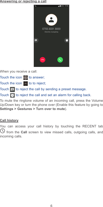 6Answering or rejecting a callWhen you receive a call:Touch the icon   to answer;Touch the icon   to to reject;Touch   to reject the call by sending a preset message.Touch   to reject the call and set an alarm for calling back.To mute the ringtone volume of an incoming call, press the Volume Up/Down key or turn the phone over (Enable this feature by going to Settings &gt; Gestures &gt; Turn over to mute).Call historyYou can access your call history by touching the RECENT tab  from the Call screen to view missed calls, outgoing calls, and incoming calls.