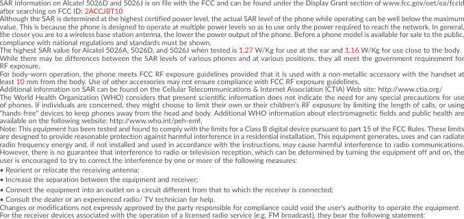 5SAR information on Alcatel 5026D and 5026J is on file with the FCC and can be found under the Display Grant section of www�fcc�gov/oet/ea/fccid after searching on FCC ID: 2ACCJBT10Although the SAR is determined at the highest certified power level, the actual SAR level of the phone while operating can be well below the maximum value� This is because the phone is designed to operate at multiple power levels so as to use only the power required to reach the network� In general, the closer you are to a wireless base station antenna, the lower the power output of the phone� Before a phone model is available for sale to the public, compliance with national regulations and standards must be shown�The highest SAR value for Alcatel 5026A, 5026D, and 5026J when tested is 1�27 W/Kg for use at the ear and 1�16 W/Kg for use close to the body�While there may be differences between the SAR levels of various phones and at various positions, they all meet the government requirement for RF exposure�For body-worn operation, the phone meets FCC RF exposure guidelines provided that it is used with a non-metallic accessory with the handset at least 10 mm from the body� Use of other accessories may not ensure compliance with FCC RF exposure guidelines�Additional information on SAR can be found on the Cellular Telecommunications &amp; Internet Association (CTIA) Web site: http://www�ctia�org/The World Health Organization (WHO) considers that present scientific information does not indicate the need for any special precautions for use of phones� If individuals are concerned, they might choose to limit their own or their children’s RF exposure by limiting the length of calls, or using “hands-free” devices to keep phones away from the head and body� Additional WHO information about electromagnetic fields and public health are available on the following website: http://www�who�int/peh-emf� Note: This equipment has been tested and found to comply with the limits for a Class B digital device pursuant to part 15 of the FCC Rules� These limits are designed to provide reasonable protection against harmful interference in a residential installation� This equipment generates, uses and can radiate radio frequency energy and, if not installed and used in accordance with the instructions, may cause harmful interference to radio communications� However, there is no guarantee that interference to radio or television reception, which can be determined by turning the equipment off and on, the user is encouraged to try to correct the interference by one or more of the following measures:•Reorient or relocate the receiving antenna;•Increase the separation between the equipment and receiver;•Connect the equipment into an outlet on a circuit different from that to which the receiver is connected;•Consult the dealer or an experienced radio/ TV technician for help�Changes or modifications not expressly approved by the party responsible for compliance could void the user’s authority to operate the equipment�For the receiver devices associated with the operation of a licensed radio service (e�g� FM broadcast), they bear the following statement: