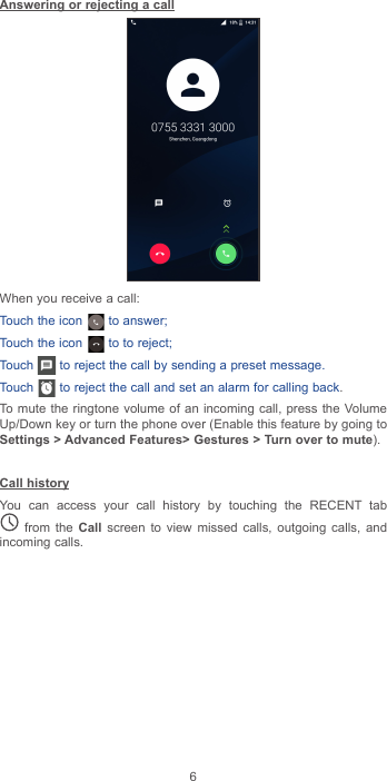 6Answering or rejecting a callWhen you receive a call:Touch the icon   to answer;Touch the icon   to to reject;Touch   to reject the call by sending a preset message.Touch   to reject the call and set an alarm for calling back.To mute the ringtone volume of an incoming call, press the Volume Up/Down key or turn the phone over (Enable this feature by going to Settings &gt; Advanced Features&gt; Gestures &gt; Turn over to mute).Call historyYou can access your call history by touching the RECENT tab  from the Call screen to view missed calls, outgoing calls, and incoming calls.