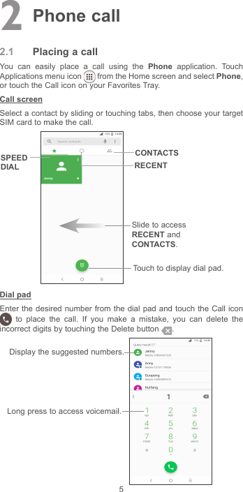 52 Phone call2.1  Placing a callYou can easily place a call using the Phone application. Touch Applications menu icon   from the Home screen and select Phone, or touch the Call icon on your Favorites Tray.Call screenSelect a contact by sliding or touching tabs, then choose your target SIM card to make the call.Slide to access RECENT and CONTACTS.Touch to display dial pad.CONTACTSSPEED DIAL RECENTDial padEnter the desired number from the dial pad and touch the Call icon  to place the call. If you make a mistake, you can delete the incorrect digits by touching the Delete button  . Display the suggested numbers.Long press to access voicemail.