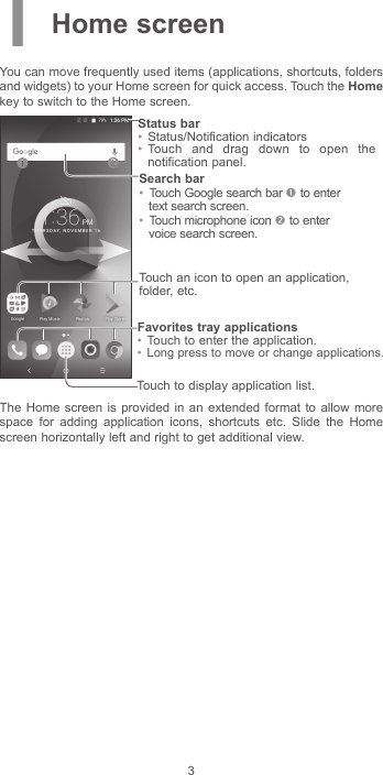 31 Home screenYou can move frequently used items (applications, shortcuts, folders and widgets) to your Home screen for quick access. Touch the Home key to switch to the Home screen.Touch to display application list.Status bar•  Status/Notification indicators •  Touch and drag down to open the notification panel.Touch an icon to open an application, folder, etc.Favorites tray applications•  Touch to enter the application.•  Long press to move or change applications.Search bar•  Touch Google search bar  to enter text search screen.•  Touch microphone icon  to enter voice search screen.The Home screen is provided in an extended format to allow more space for adding application icons, shortcuts etc. Slide the Home screen horizontally left and right to get additional view.