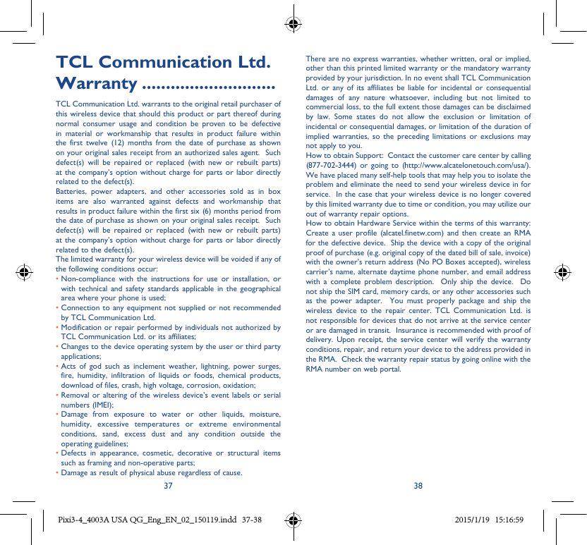 37 38TCL Communication Ltd� Warranty ����������������������������TCL Communication Ltd. warrants to the original retail purchaser of this wireless device that should this product or part thereof during normal consumer usage and condition be proven to be defective in material or workmanship that results in product failure within the first twelve (12) months from the date of purchase as shown on your original sales receipt from an authorized sales agent.  Such defect(s) will be repaired or replaced (with new or rebuilt parts) at the company’s option without charge for parts or labor directly related to the defect(s). Batteries, power adapters, and other accessories sold as in box items are also warranted against defects and workmanship that results in product failure within the first six (6) months period from the date of purchase as shown on your original sales receipt.  Such defect(s) will be repaired or replaced (with new or rebuilt parts) at the company’s option without charge for parts or labor directly related to the defect(s). The limited warranty for your wireless device will be voided if any of the following conditions occur: •  Non-compliance with the instructions for use or installation, or with technical and safety standards applicable in the geographical area where your phone is used;•  Connection to any equipment not supplied or not recommended by TCL Communication Ltd.•  Modification or repair performed by individuals not authorized by TCL Communication Ltd. or its affiliates; •  Changes to the device operating system by the user or third party applications;•  Acts of god such as inclement weather, lightning, power surges, fire, humidity, infiltration of liquids or foods, chemical products, download of files, crash, high voltage, corrosion, oxidation;•  Removal or altering of the wireless device’s event labels or serial numbers (IMEI);•  Damage from exposure to water or other liquids, moisture, humidity, excessive temperatures or extreme environmental conditions, sand, excess dust and any condition outside the operating guidelines;•  Defects in appearance, cosmetic, decorative or structural items such as framing and non-operative parts;• Damage as result of physical abuse regardless of cause. There are no express warranties, whether written, oral or implied, other than this printed limited warranty or the mandatory warranty provided by your jurisdiction. In no event shall TCL Communication Ltd. or any of its affiliates be liable for incidental or consequential damages of any nature whatsoever, including but not limited to commercial loss, to the full extent those damages can be disclaimed by law. Some states do not allow the exclusion or limitation of incidental or consequential damages, or limitation of the duration of implied warranties, so the preceding limitations or exclusions may not apply to you.How to obtain Support:  Contact the customer care center by calling (877-702-3444) or going to (http://www.alcatelonetouch.com/usa/).  We have placed many self-help tools that may help you to isolate the problem and eliminate the need to send your wireless device in for service.  In the case that your wireless device is no longer covered by this limited warranty due to time or condition, you may utilize our out of warranty repair options. How to obtain Hardware Service within the terms of this warranty: Create a user profile (alcatel.finetw.com) and then create an RMA for the defective device.  Ship the device with a copy of the original proof of purchase (e.g. original copy of the dated bill of sale, invoice) with the owner’s return address (No PO Boxes accepted), wireless carrier’s name, alternate daytime phone number, and email address with a complete problem description.  Only ship the device.  Do not ship the SIM card, memory cards, or any other accessories such as the power adapter.  You must properly package and ship the wireless device to the repair center. TCL Communication Ltd. is not responsible for devices that do not arrive at the service center or are damaged in transit.  Insurance is recommended with proof of delivery. Upon receipt, the service center will verify the warranty conditions, repair, and return your device to the address provided in the RMA.  Check the warranty repair status by going online with the RMA number on web portal. Pixi3-4_4003A USA QG_Eng_EN_02_150119.indd   37-38 2015/1/19   15:16:59