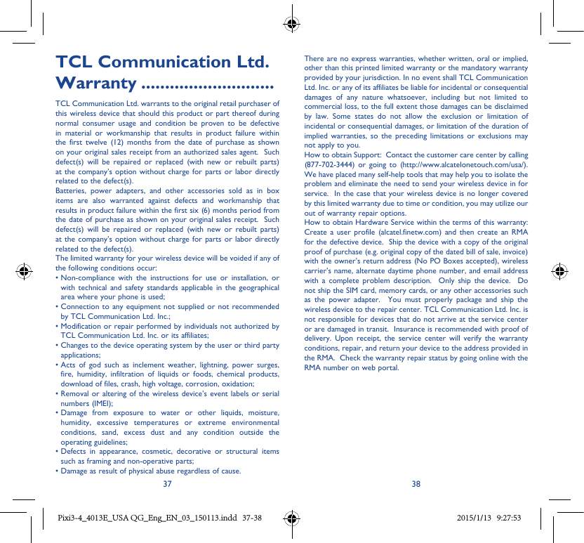 37 38TCL Communication Ltd� Warranty ����������������������������TCL Communication Ltd. warrants to the original retail purchaser of this wireless device that should this product or part thereof during normal consumer usage and condition be proven to be defective in material or workmanship that results in product failure within the first twelve (12) months from the date of purchase as shown on your original sales receipt from an authorized sales agent.  Such defect(s) will be repaired or replaced (with new or rebuilt parts) at the company’s option without charge for parts or labor directly related to the defect(s). Batteries, power adapters, and other accessories sold as in box items are also warranted against defects and workmanship that results in product failure within the first six (6) months period from the date of purchase as shown on your original sales receipt.  Such defect(s) will be repaired or replaced (with new or rebuilt parts) at the company’s option without charge for parts or labor directly related to the defect(s). The limited warranty for your wireless device will be voided if any of the following conditions occur: •Non-compliance with the instructions for use or installation, orwith technical and safety standards applicable in the geographical area where your phone is used;•Connection toanyequipmentnotsupplied ornotrecommendedby TCL Communication Ltd. Inc.;•ModificationorrepairperformedbyindividualsnotauthorizedbyTCL Communication Ltd. Inc. or its affiliates; •Changestothedeviceoperatingsystembytheuserorthirdpartyapplications;•Acts of god such as inclement weather, lightning, power surges,fire, humidity, infiltration of liquids or foods, chemical products, download of files, crash, high voltage, corrosion, oxidation;•Removal oralteringof thewirelessdevice’s eventlabelsor serialnumbers (IMEI);•Damage from exposure to water or other liquids, moisture,humidity, excessive temperatures or extreme environmental conditions, sand, excess dust and any condition outside the operating guidelines;•Defects in appearance, cosmetic, decorative or structural itemssuch as framing and non-operative parts;•Damageasresultofphysicalabuseregardlessofcause.There are no express warranties, whether written, oral or implied, other than this printed limited warranty or the mandatory warranty provided by your jurisdiction. In no event shall TCL Communication Ltd. Inc. or any of its affiliates be liable for incidental or consequential damages of any nature whatsoever, including but not limited to commercial loss, to the full extent those damages can be disclaimed by law. Some states do not allow the exclusion or limitation of incidental or consequential damages, or limitation of the duration of implied warranties, so the preceding limitations or exclusions may not apply to you.How to obtain Support:  Contact the customer care center by calling (877-702-3444) or going to (http://www.alcatelonetouch.com/usa/).  We have placed many self-help tools that may help you to isolate the problem and eliminate the need to send your wireless device in for service.  In the case that your wireless device is no longer covered by this limited warranty due to time or condition, you may utilize our out of warranty repair options. How to obtain Hardware Service within the terms of this warranty: Create a user profile (alcatel.finetw.com) and then create an RMA for the defective device.  Ship the device with a copy of the original proof of purchase (e.g. original copy of the dated bill of sale, invoice) with the owner’s return address (No PO Boxes accepted), wireless carrier’s name, alternate daytime phone number, and email address with a complete problem description.  Only ship the device.  Do not ship the SIM card, memory cards, or any other accessories such as the power adapter.  You must properly package and ship the wireless device to the repair center. TCL Communication Ltd. Inc. is not responsible for devices that do not arrive at the service center or are damaged in transit.  Insurance is recommended with proof of delivery. Upon receipt, the service center will verify the warranty conditions, repair, and return your device to the address provided in the RMA.  Check the warranty repair status by going online with the RMA number on web portal. Pixi3-4_4013E_USA QG_Eng_EN_03_150113.indd   37-38 2015/1/13   9:27:53