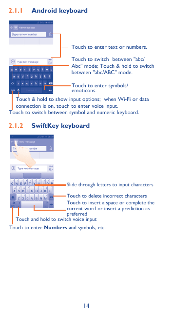 142�1�1  Android keyboardTouch to switch between symbol and numeric keyboard.Touch to enter symbols/emoticons.Touch to enter text or numbers.Touch &amp; hold to show input options;  when Wi-Fi or data connection is on, touch to enter voice input.Touch to switch  between &quot;abc/Abc&quot; mode; Touch &amp; hold to switch between &quot;abc/ABC&quot; mode.2�1�2  SwiftKey keyboardSlide through letters to input characters Touch to delete incorrect charactersTouch to insert a space or complete the current word or insert a prediction as preferredTouch and hold to switch voice inputTouch to enter Numbers and symbols, etc.