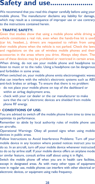28Safety and use ���������������������We recommend that you read this chapter carefully before using your mobile phone. The manufacturer disclaims any liability for damage, which may result as a consequence of improper use or use contrary to the instructions contained herein.• TRAFFIC SAFETY:Given that studies show that using a mobile phone while driving a vehicle constitutes a real risk, even when the hands-free kit is used (car kit, headset...), drivers are requested to refrain from using their mobile phone when the vehicle is not parked. Check the laws and regulations on the use of wireless mobile phones and their accessories in the areas where you drive. Always obey them. The use of these devices may be prohibited or restricted in certain areas.When driving, do not use your mobile phone and headphone to listen to music or to the radio. Using a headphone can be dangerous and forbidden in some areas.When switched on, your mobile phone emits electromagnetic waves that can interfere with the vehicle’s electronic systems such as ABS anti-lock brakes or airbags. To ensure that there is no problem:-   do not place your mobile phone on top of the dashboard or within an airbag deployment area,-   check with your car dealer or the car manufacturer to make sure that the car’s electronic devices are shielded from mobile phone RF energy.• CONDITIONS OF USE:You are advised to switch off the mobile phone from time to time to optimize its performance.Remember to abide by local authority rules of mobile phone use on aircrafts.Operational Warnings: Obey all posted signs when using mobile devices in public areas. Follow Instructions to Avoid Interference Problems: Turn off your mobile device in any location where posted notices instruct you to do so. In an aircraft, turn off your mobile device whenever instructed to do so by airline staff. If your mobile device offers an airplane mode or similar feature, consult airline staff about using it in flight.Switch the mobile phone off when you are in health care facilities, except in designated areas. As with many other types of equipment now in regular use, mobile phones can interfere with other electrical or electronic devices, or equipment using radio frequency.